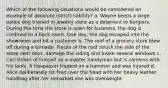 Which of the following situations would be considered an example of absolute (strict) liability? a. Wayne keeps a large police dog trained in jewelry store as a deterrent to burglars. During the time the store is open for business, the dog is confined to a back room. One day, the dog escaped into the showroom and bit a customer b. The roof of a grocery store blew off during a tornado. Pieces of the roof struck the side of the store next door, damage the siding and broke several windows c. Carl thinks of himself as a master handyman but is careless with his tools. A trespasser tripped on a hammer and was injured d. Alice deliberately hit Fred over the head with her heavy leather handbag after her remarked she was overweight