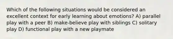 Which of the following situations would be considered an excellent context for early learning about emotions? A) parallel play with a peer B) make-believe play with siblings C) solitary play D) functional play with a new playmate