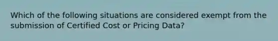 Which of the following situations are considered exempt from the submission of Certified Cost or Pricing Data?