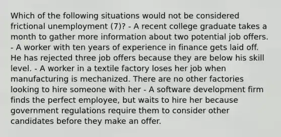 Which of the following situations would not be considered frictional unemployment (7)? - A recent college graduate takes a month to gather more information about two potential job offers. - A worker with ten years of experience in finance gets laid off. He has rejected three job offers because they are below his skill level. - A worker in a textile factory loses her job when manufacturing is mechanized. There are no other factories looking to hire someone with her - A software development firm finds the perfect employee, but waits to hire her because government regulations require them to consider other candidates before they make an offer.