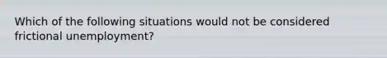 Which of the following situations would not be considered frictional unemployment?