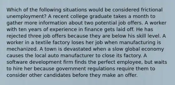 Which of the following situations would be considered frictional unemployment? A recent college graduate takes a month to gather more information about two potential job offers. A worker with ten years of experience in finance gets laid off. He has rejected three job offers because they are below his skill level. A worker in a textile factory loses her job when manufacturing is mechanized. A town is devastated when a slow global economy causes the local auto manufacturer to close its factory. A software development firm finds the perfect employee, but waits to hire her because government regulations require them to consider other candidates before they make an offer.