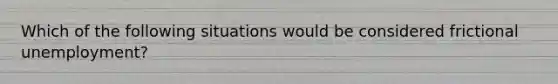 Which of the following situations would be considered frictional unemployment?