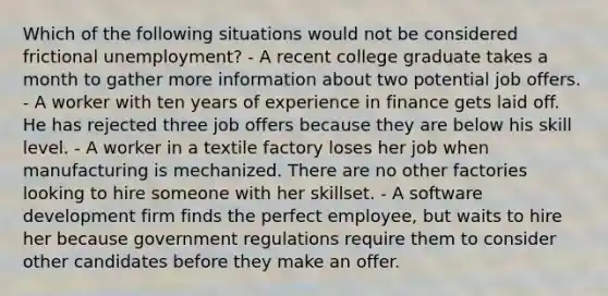 Which of the following situations would not be considered frictional unemployment? - A recent college graduate takes a month to gather more information about two potential job offers. - A worker with ten years of experience in finance gets laid off. He has rejected three job offers because they are below his skill level. - A worker in a textile factory loses her job when manufacturing is mechanized. There are no other factories looking to hire someone with her skillset. - A software development firm finds the perfect employee, but waits to hire her because government regulations require them to consider other candidates before they make an offer.