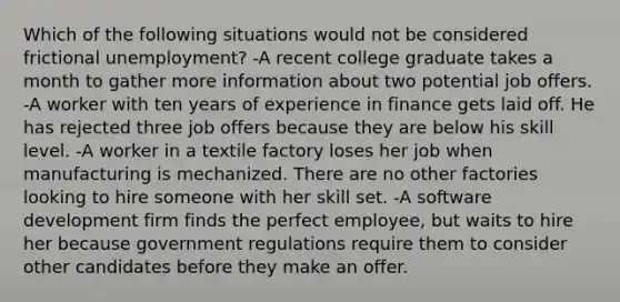 Which of the following situations would not be considered frictional unemployment? -A recent college graduate takes a month to gather more information about two potential job offers. -A worker with ten years of experience in finance gets laid off. He has rejected three job offers because they are below his skill level. -A worker in a textile factory loses her job when manufacturing is mechanized. There are no other factories looking to hire someone with her skill set. -A software development firm finds the perfect employee, but waits to hire her because government regulations require them to consider other candidates before they make an offer.