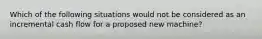 Which of the following situations would not be considered as an incremental cash flow for a proposed new machine?