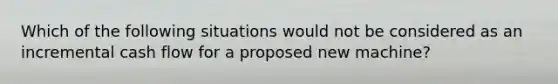 Which of the following situations would not be considered as an incremental cash flow for a proposed new machine?