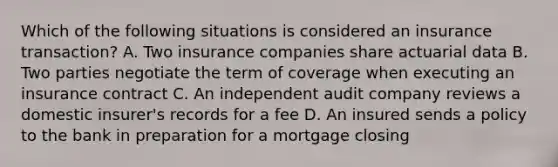 Which of the following situations is considered an insurance transaction? A. Two insurance companies share actuarial data B. Two parties negotiate the term of coverage when executing an insurance contract C. An independent audit company reviews a domestic insurer's records for a fee D. An insured sends a policy to the bank in preparation for a mortgage closing