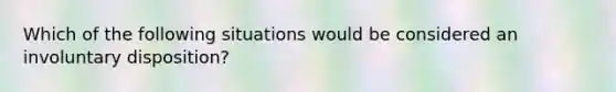 Which of the following situations would be considered an involuntary disposition?