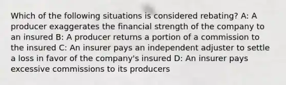 Which of the following situations is considered rebating? A: A producer exaggerates the financial strength of the company to an insured B: A producer returns a portion of a commission to the insured C: An insurer pays an independent adjuster to settle a loss in favor of the company's insured D: An insurer pays excessive commissions to its producers