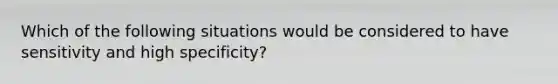 Which of the following situations would be considered to have sensitivity and high specificity?