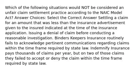 Which of the following situations would NOT be considered an unfair claim settlement practice according to the NAIC Model Act? Answer Choices: Select the Correct Answer Settling a claim for an amount that was less than the insurance advertisement given to the insured indicated at the time of the insurance application. Issuing a denial of claim before conducting a reasonable investigation. Binders Keepers Insurance routinely fails to acknowledge pertinent communications regarding claims within the time frame required by state law. Indemnify Insurance pays thousands of claims per year, but on two of those claims they failed to accept or deny the claim within the time frame required by state law.