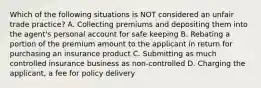 Which of the following situations is NOT considered an unfair trade practice? A. Collecting premiums and depositing them into the agent's personal account for safe keeping B. Rebating a portion of the premium amount to the applicant in return for purchasing an insurance product C. Submitting as much controlled insurance business as non-controlled D. Charging the applicant, a fee for policy delivery