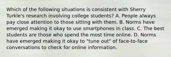 Which of the following situations is consistent with Sherry Turkle's research involving college students? A. People always pay close attention to those sitting with them. B. Norms have emerged making it okay to use smartphones in class. C. The best students are those who spend the most time online. D. Norms have emerged making it okay to "tune out" of face-to-face conversations to check for online information.