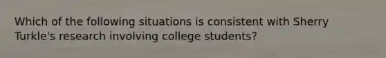 Which of the following situations is consistent with Sherry Turkle's research involving college students?