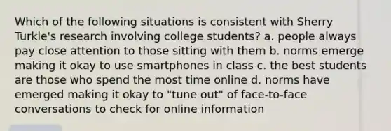 Which of the following situations is consistent with Sherry Turkle's research involving college students? a. people always pay close attention to those sitting with them b. norms emerge making it okay to use smartphones in class c. the best students are those who spend the most time online d. norms have emerged making it okay to "tune out" of face-to-face conversations to check for online information