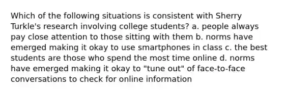 Which of the following situations is consistent with Sherry Turkle's research involving college students? a. people always pay close attention to those sitting with them b. norms have emerged making it okay to use smartphones in class c. the best students are those who spend the most time online d. norms have emerged making it okay to "tune out" of face-to-face conversations to check for online information