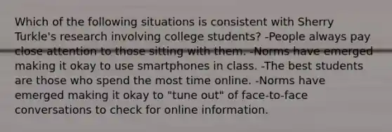 Which of the following situations is consistent with Sherry Turkle's research involving college students? -People always pay close attention to those sitting with them. -Norms have emerged making it okay to use smartphones in class. -The best students are those who spend the most time online. -Norms have emerged making it okay to "tune out" of face-to-face conversations to check for online information.