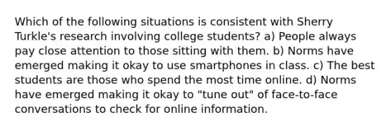 Which of the following situations is consistent with Sherry Turkle's research involving college students? a) People always pay close attention to those sitting with them. b) Norms have emerged making it okay to use smartphones in class. c) The best students are those who spend the most time online. d) Norms have emerged making it okay to "tune out" of face-to-face conversations to check for online information.