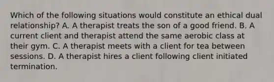 Which of the following situations would constitute an ethical dual relationship? A. A therapist treats the son of a good friend. B. A current client and therapist attend the same aerobic class at their gym. C. A therapist meets with a client for tea between sessions. D. A therapist hires a client following client initiated termination.