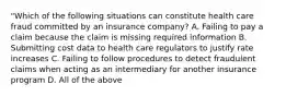 "Which of the following situations can constitute health care fraud committed by an insurance company? A. Failing to pay a claim because the claim is missing required information B. Submitting cost data to health care regulators to justify rate increases C. Failing to follow procedures to detect fraudulent claims when acting as an intermediary for another insurance program D. All of the above