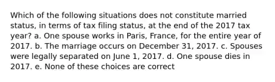 Which of the following situations does not constitute married status, in terms of tax filing status, at the end of the 2017 tax year? a. One spouse works in Paris, France, for the entire year of 2017. b. The marriage occurs on December 31, 2017. c. Spouses were legally separated on June 1, 2017. d. One spouse dies in 2017. e. None of these choices are correct