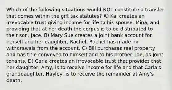 Which of the following situations would NOT constitute a transfer that comes within the gift tax statutes? A) Kai creates an irrevocable trust giving income for life to his spouse, Mina, and providing that at her death the corpus is to be distributed to their son, Jace. B) Mary Sue creates a joint bank account for herself and her daughter, Rachel. Rachel has made no withdrawals from the account. C) Bill purchases real property and has title conveyed to himself and to his brother, Joe, as joint tenants. D) Carla creates an irrevocable trust that provides that her daughter, Amy, is to receive income for life and that Carla's granddaughter, Hayley, is to receive the remainder at Amy's death.