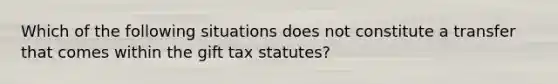 Which of the following situations does not constitute a transfer that comes within the gift tax statutes?