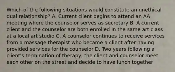 Which of the following situations would constitute an unethical dual relationship? A. Current client begins to attend an AA meeting where the counselor serves as secretary B. A current client and the counselor are both enrolled in the same art class at a local art studio C. A counselor continues to receive services from a massage therapist who became a client after having provided services for the counselor D. Two years following a client's termination of therapy, the client and counselor meet each other on the street and decide to have lunch together