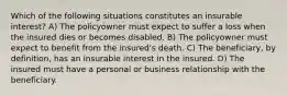 Which of the following situations constitutes an insurable interest? A) The policyowner must expect to suffer a loss when the insured dies or becomes disabled. B) The policyowner must expect to benefit from the insured's death. C) The beneficiary, by definition, has an insurable interest in the insured. D) The insured must have a personal or business relationship with the beneficiary.