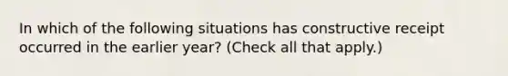 In which of the following situations has constructive receipt occurred in the earlier year? (Check all that apply.)