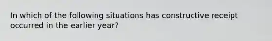 In which of the following situations has constructive receipt occurred in the earlier year?