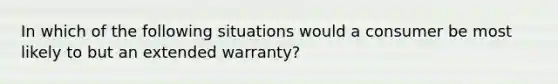 In which of the following situations would a consumer be most likely to but an extended warranty?