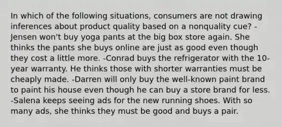 In which of the following situations, consumers are not drawing inferences about product quality based on a nonquality cue? -Jensen won't buy yoga pants at the big box store again. She thinks the pants she buys online are just as good even though they cost a little more. -Conrad buys the refrigerator with the 10-year warranty. He thinks those with shorter warranties must be cheaply made. -Darren will only buy the well-known paint brand to paint his house even though he can buy a store brand for less. -Salena keeps seeing ads for the new running shoes. With so many ads, she thinks they must be good and buys a pair.