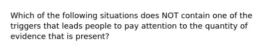 Which of the following situations does NOT contain one of the triggers that leads people to pay attention to the quantity of evidence that is present?