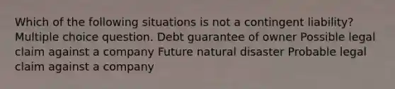 Which of the following situations is not a contingent liability? Multiple choice question. Debt guarantee of owner Possible legal claim against a company Future natural disaster Probable legal claim against a company