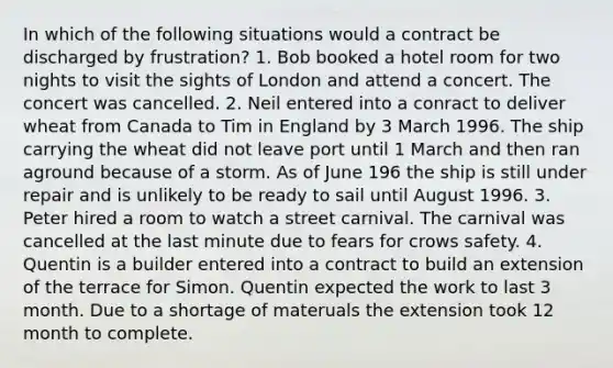 In which of the following situations would a contract be discharged by frustration? 1. Bob booked a hotel room for two nights to visit the sights of London and attend a concert. The concert was cancelled. 2. Neil entered into a conract to deliver wheat from Canada to Tim in England by 3 March 1996. The ship carrying the wheat did not leave port until 1 March and then ran aground because of a storm. As of June 196 the ship is still under repair and is unlikely to be ready to sail until August 1996. 3. Peter hired a room to watch a street carnival. The carnival was cancelled at the last minute due to fears for crows safety. 4. Quentin is a builder entered into a contract to build an extension of the terrace for Simon. Quentin expected the work to last 3 month. Due to a shortage of materuals the extension took 12 month to complete.