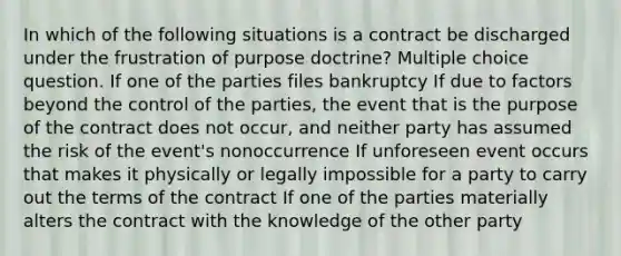 In which of the following situations is a contract be discharged under the frustration of purpose doctrine? Multiple choice question. If one of the parties files bankruptcy If due to factors beyond the control of the parties, the event that is the purpose of the contract does not occur, and neither party has assumed the risk of the event's nonoccurrence If unforeseen event occurs that makes it physically or legally impossible for a party to carry out the terms of the contract If one of the parties materially alters the contract with the knowledge of the other party