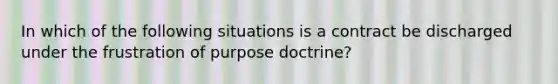 In which of the following situations is a contract be discharged under the frustration of purpose doctrine?