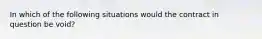 In which of the following situations would the contract in question be void?