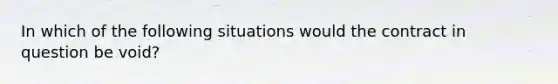 In which of the following situations would the contract in question be void?