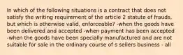 In which of the following situations is a contract that does not satisfy the writing requirement of the article 2 statute of frauds, but which is otherwise valid, enforceable? -when the goods have been delivered and accepted -when payment has been accepted -when the goods have been specially manufactured and are not suitable for sale in the ordinary course of s sellers business - all