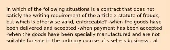 In which of the following situations is a contract that does not satisfy the writing requirement of the article 2 statute of frauds, but which is otherwise valid, enforceable? -when the goods have been delivered and accepted -when payment has been accepted -when the goods have been specially manufactured and are not suitable for sale in the ordinary course of s sellers business - all