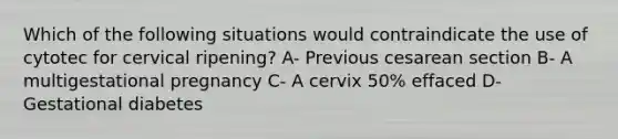 Which of the following situations would contraindicate the use of cytotec for cervical ripening? A- Previous cesarean section B- A multigestational pregnancy C- A cervix 50% effaced D- Gestational diabetes