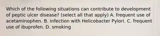 Which of the following situations can contribute to development of peptic ulcer disease? (select all that apply) A. frequent use of acetaminophen. B. infection with Helicobacter Pylori. C. frequent use of ibuprofen. D. smoking