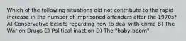 Which of the following situations did not contribute to the rapid increase in the number of imprisoned offenders after the 1970s? A) Conservative beliefs regarding how to deal with crime B) The War on Drugs C) Political inaction D) The "baby-boom"