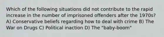 Which of the following situations did not contribute to the rapid increase in the number of imprisoned offenders after the 1970s? A) Conservative beliefs regarding how to deal with crime B) The War on Drugs C) Political inaction D) The "baby-boom"