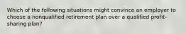 Which of the following situations might convince an employer to choose a nonqualified retirement plan over a qualified profit-sharing plan?