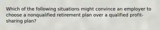 Which of the following situations might convince an employer to choose a nonqualified retirement plan over a qualified profit-sharing plan?