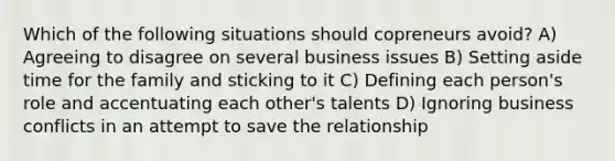 Which of the following situations should copreneurs avoid? A) Agreeing to disagree on several business issues B) Setting aside time for the family and sticking to it C) Defining each person's role and accentuating each other's talents D) Ignoring business conflicts in an attempt to save the relationship